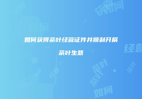 如何获得茶叶经营证件并顺利开展茶叶生意
