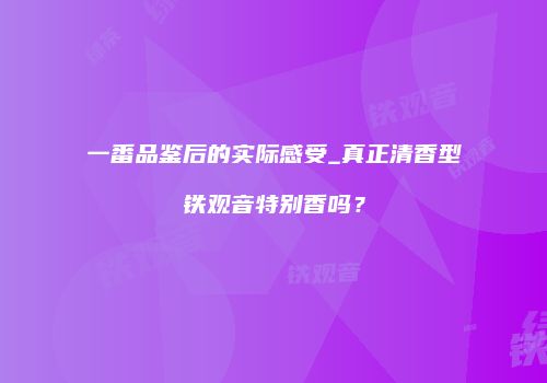 一番品鉴后的实际感受_真正清香型铁观音特别香吗？