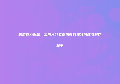 烤茶魅力揭秘：云南大叶老树茶叶的独特风味与制作故事