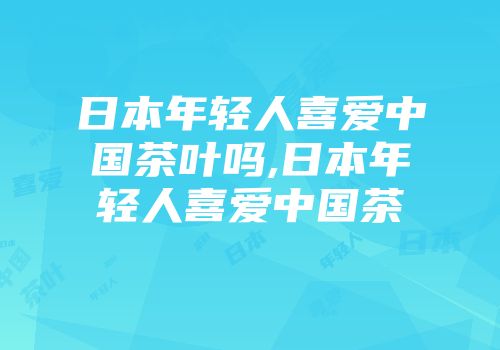 日本年轻人喜爱中国茶叶吗,日本年轻人喜爱中国茶