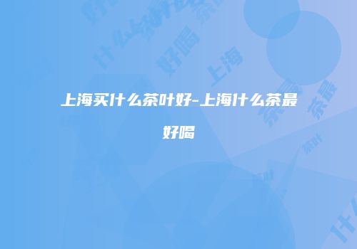 上海买什么茶叶好-上海什么茶最好喝