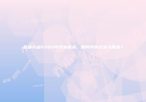 品味大益2004年乔木圆茶，如何辨别正宗与赝品？