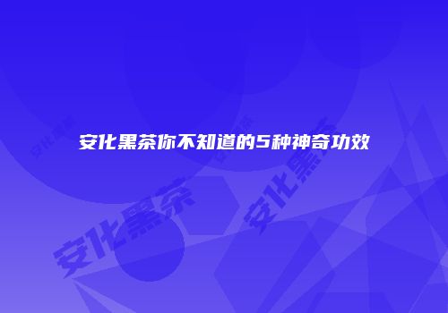 安化黑茶你不知道的5种神奇功效