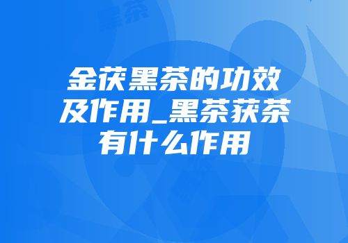 金茯黑茶的功效及作用_黑茶获茶有什么作用