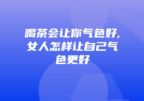 喝茶会让你气色好,女人怎样让自己气色更好