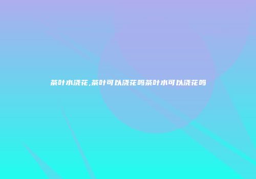 茶叶水浇花,茶叶可以浇花吗茶叶水可以浇花吗