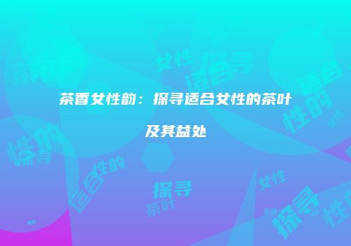 茶香女性韵：探寻适合女性的茶叶及其益处