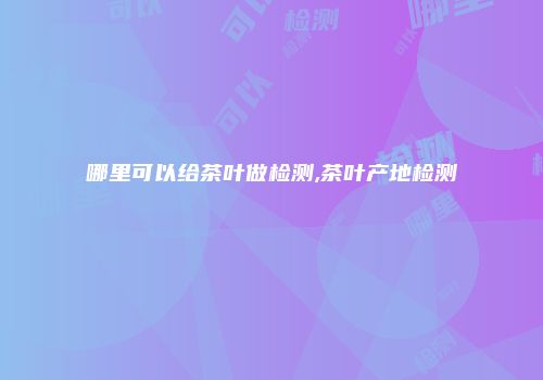 哪里可以给茶叶做检测,茶叶产地检测