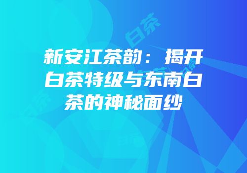 新安江茶韵：揭开白茶特级与东南白茶的神秘面纱