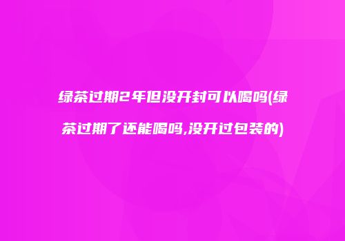 绿茶过期2年但没开封可以喝吗(绿茶过期了还能喝吗,没开过包装的)