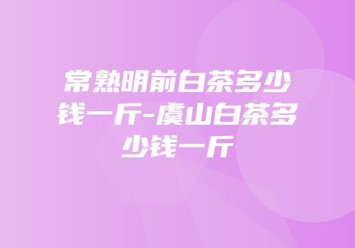 常熟明前白茶多少钱一斤-虞山白茶多少钱一斤