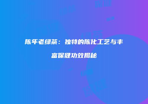 陈年老绿茶：独特的陈化工艺与丰富保健功效揭秘