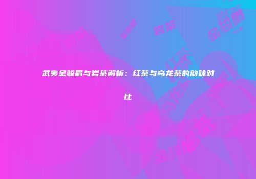 武夷金骏眉与岩茶解析：红茶与乌龙茶的韵味对比