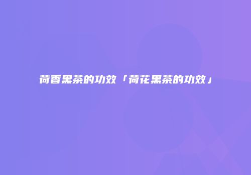 荷香黑茶的功效「荷花黑茶的功效」