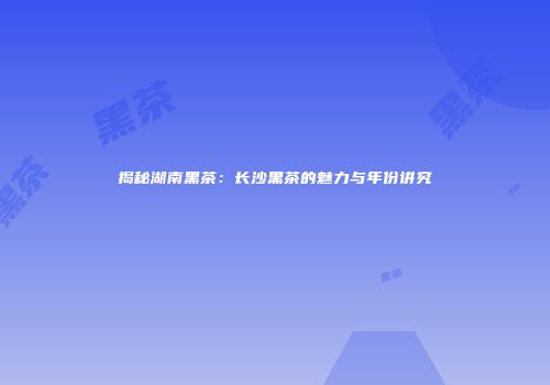 揭秘湖南黑茶：长沙黑茶的魅力与年份讲究