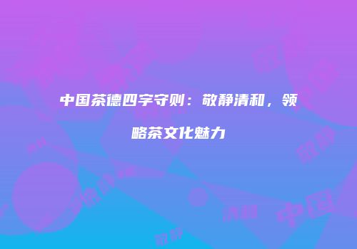 中国茶德四字守则：敬静清和，领略茶文化魅力