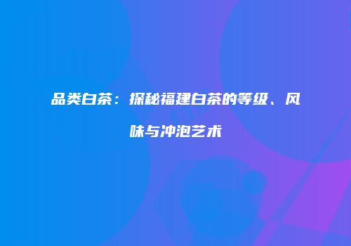 品类白茶：探秘福建白茶的等级、风味与冲泡艺术