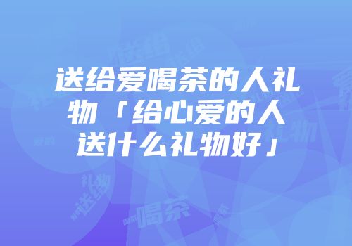 送给爱喝茶的人礼物「给心爱的人送什么礼物好」