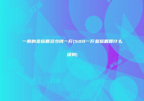 一般的金骏眉多少钱一斤(500一斤金骏眉算什么级别)