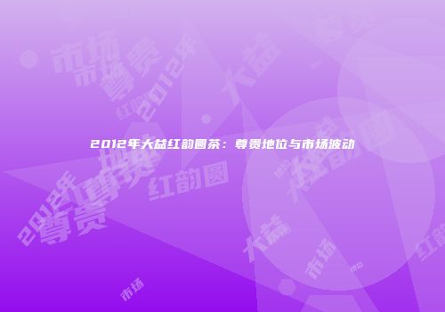 2012年大益红韵圆茶：尊贵地位与市场波动
