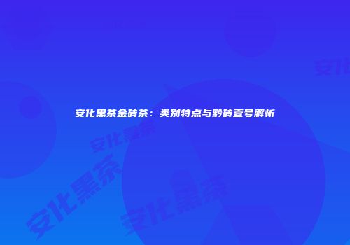 安化黑茶金砖茶：类别特点与黔砖壹号解析