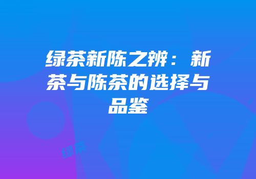 绿茶新陈之辨：新茶与陈茶的选择与品鉴