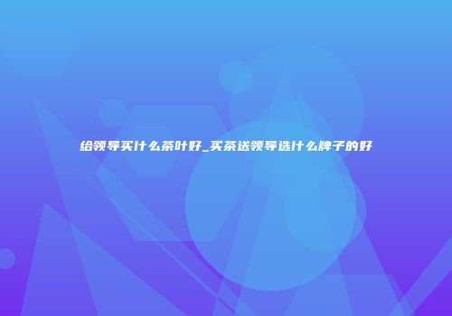 给领导买什么茶叶好_买茶送领导选什么牌子的好