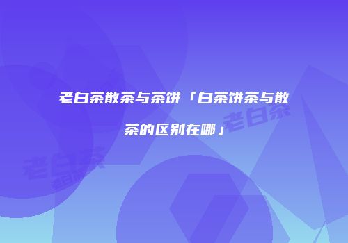 老白茶散茶与茶饼「白茶饼茶与散茶的区别在哪」