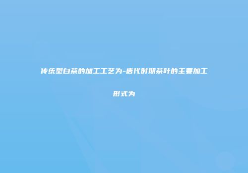 传统型白茶的加工工艺为-唐代时期茶叶的主要加工形式为