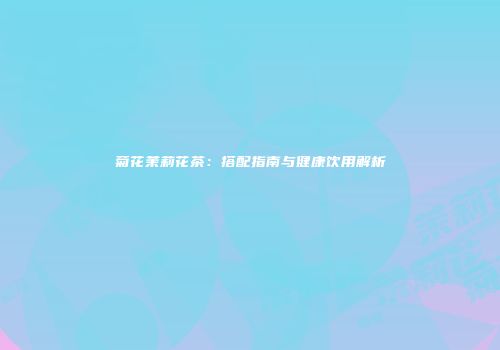 菊花茉莉花茶：搭配指南与健康饮用解析