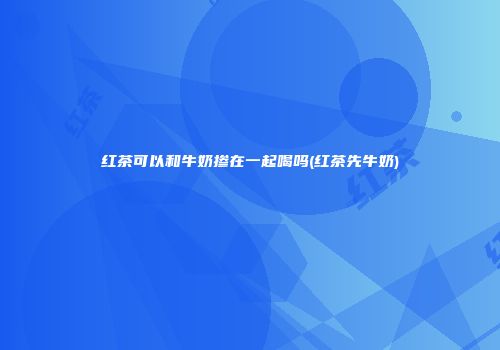 红茶可以和牛奶掺在一起喝吗(红茶先牛奶)