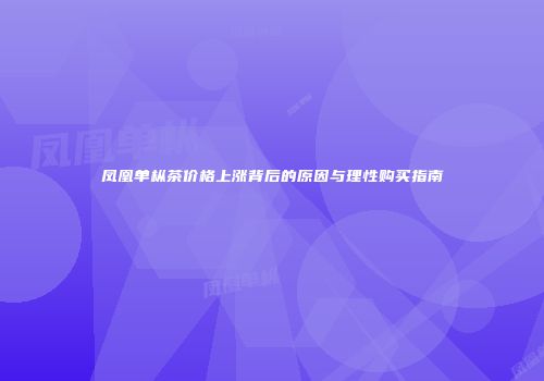 凤凰单枞茶价格上涨背后的原因与理性购买指南