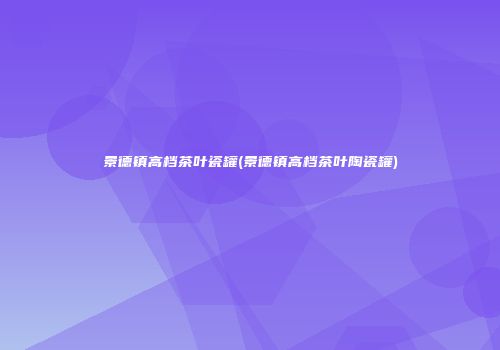 景德镇高档茶叶瓷罐(景德镇高档茶叶陶瓷罐)