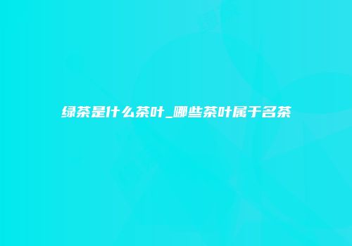 绿茶是什么茶叶_哪些茶叶属于名茶