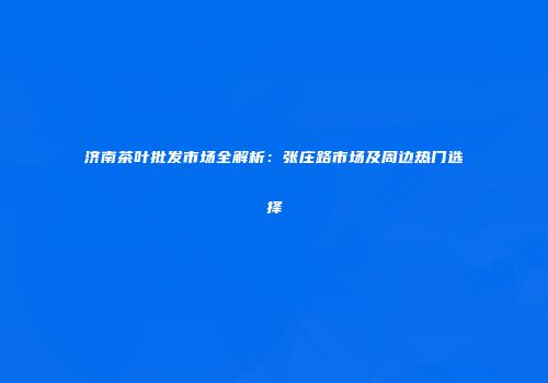 济南茶叶批发市场全解析：张庄路市场及周边热门选择