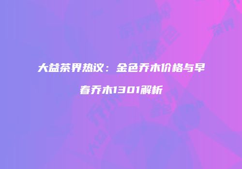 大益茶界热议：金色乔木价格与早春乔木1301解析