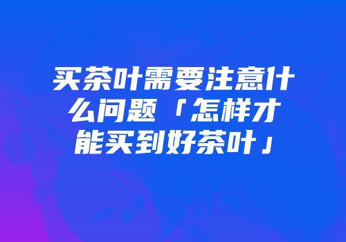 买茶叶需要注意什么问题「怎样才能买到好茶叶」