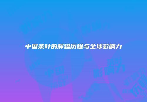中国茶叶的辉煌历程与全球影响力