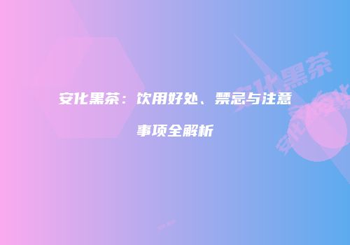 安化黑茶：饮用好处、禁忌与注意事项全解析