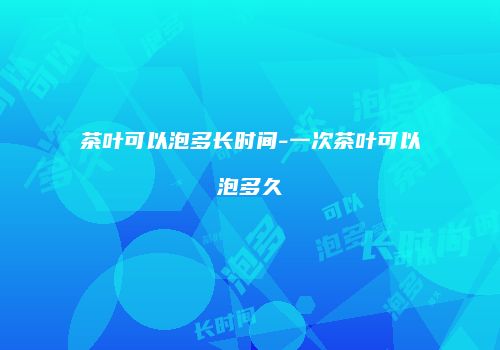 茶叶可以泡多长时间-一次茶叶可以泡多久