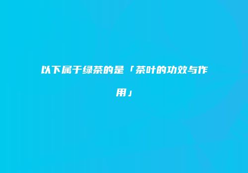 以下属于绿茶的是「茶叶的功效与作用」