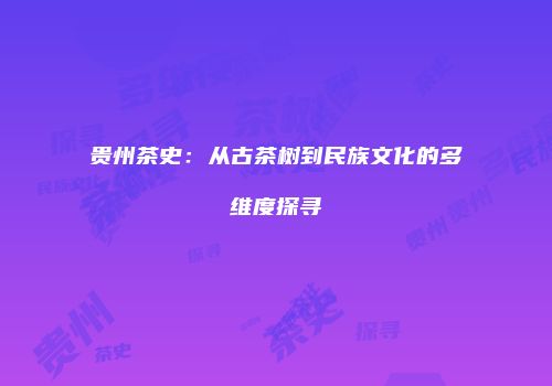 贵州茶史：从古茶树到民族文化的多维度探寻