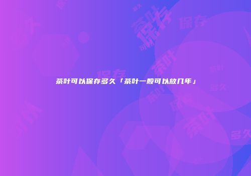 茶叶可以保存多久「茶叶一般可以放几年」
