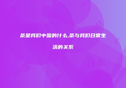 茶是我们中国的什么,茶与我们日常生活的关系