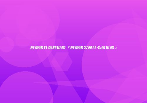 白毫银针茶的价格「白毫银尖是什么茶价格」