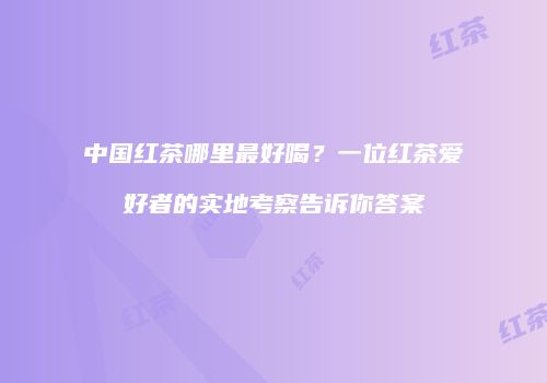 中国红茶哪里最好喝？一位红茶爱好者的实地考察告诉你答案