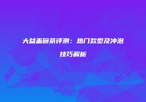 大益盖碗茶评测：热门款型及冲泡技巧解析