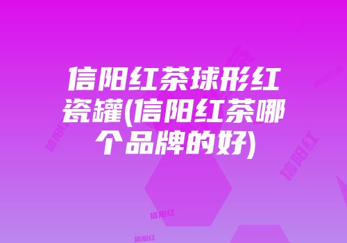 信阳红茶球形红瓷罐(信阳红茶哪个品牌的好)