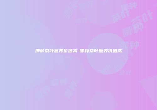 那种茶叶营养价值高-哪种茶叶营养价值高