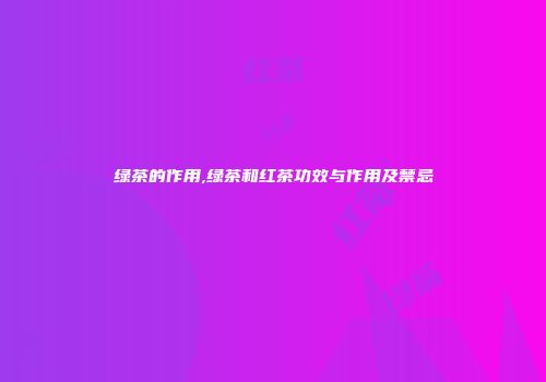 绿茶的作用,绿茶和红茶功效与作用及禁忌